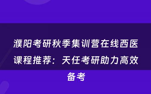 濮阳考研秋季集训营在线西医课程推荐：天任考研助力高效备考