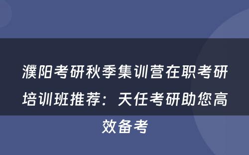 濮阳考研秋季集训营在职考研培训班推荐：天任考研助您高效备考