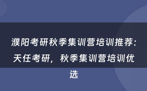濮阳考研秋季集训营培训推荐：天任考研，秋季集训营培训优选