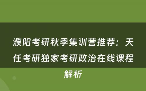 濮阳考研秋季集训营推荐：天任考研独家考研政治在线课程解析