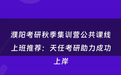 濮阳考研秋季集训营公共课线上班推荐：天任考研助力成功上岸