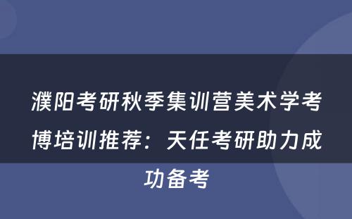 濮阳考研秋季集训营美术学考博培训推荐：天任考研助力成功备考