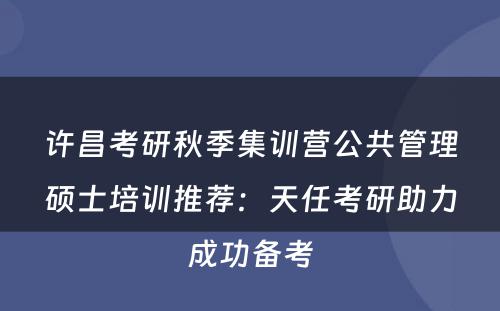 许昌考研秋季集训营公共管理硕士培训推荐：天任考研助力成功备考
