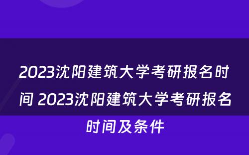 2023沈阳建筑大学考研报名时间 2023沈阳建筑大学考研报名时间及条件