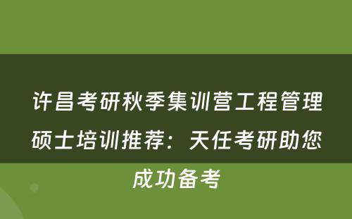 许昌考研秋季集训营工程管理硕士培训推荐：天任考研助您成功备考