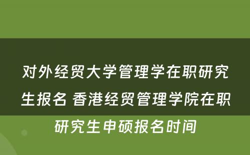 对外经贸大学管理学在职研究生报名 香港经贸管理学院在职研究生申硕报名时间