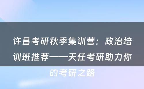 许昌考研秋季集训营：政治培训班推荐——天任考研助力你的考研之路