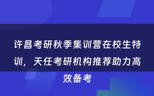 许昌考研秋季集训营在校生特训，天任考研机构推荐助力高效备考