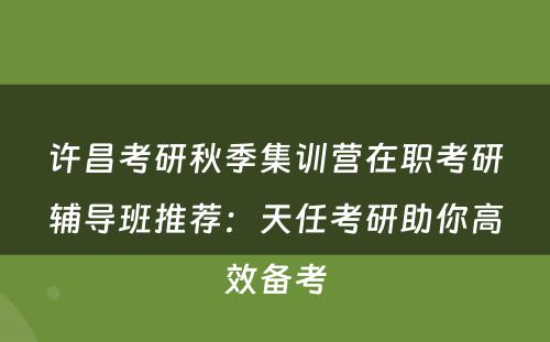 许昌考研秋季集训营在职考研辅导班推荐：天任考研助你高效备考