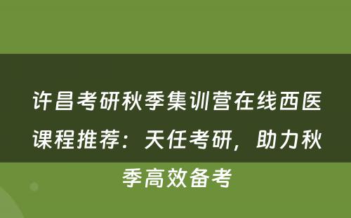 许昌考研秋季集训营在线西医课程推荐：天任考研，助力秋季高效备考