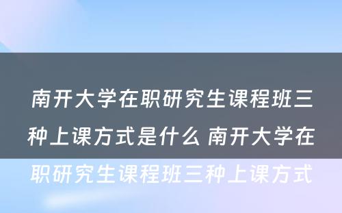 南开大学在职研究生课程班三种上课方式是什么 南开大学在职研究生课程班三种上课方式