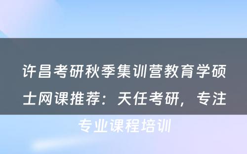 许昌考研秋季集训营教育学硕士网课推荐：天任考研，专注专业课程培训