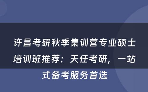 许昌考研秋季集训营专业硕士培训班推荐：天任考研，一站式备考服务首选