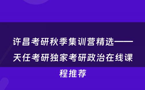 许昌考研秋季集训营精选——天任考研独家考研政治在线课程推荐