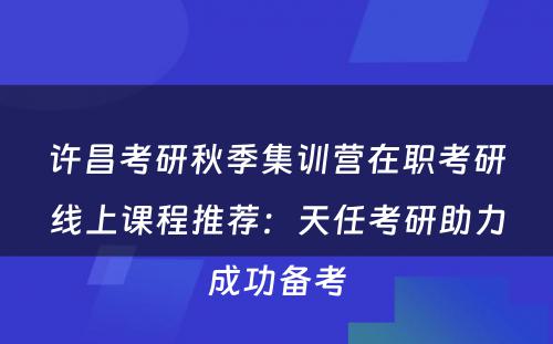 许昌考研秋季集训营在职考研线上课程推荐：天任考研助力成功备考