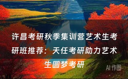 许昌考研秋季集训营艺术生考研班推荐：天任考研助力艺术生圆梦考研