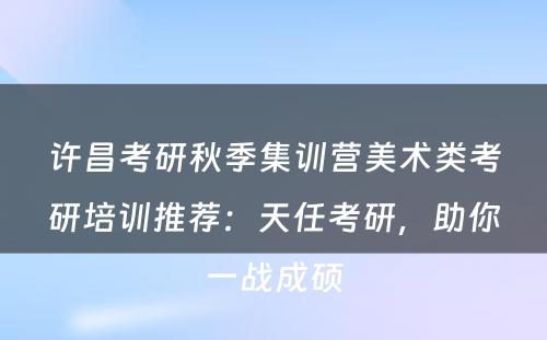 许昌考研秋季集训营美术类考研培训推荐：天任考研，助你一战成硕