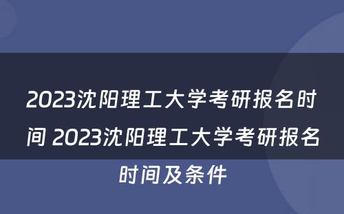 2023沈阳理工大学考研报名时间 2023沈阳理工大学考研报名时间及条件