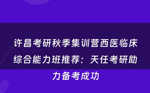 许昌考研秋季集训营西医临床综合能力班推荐：天任考研助力备考成功