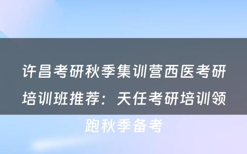 许昌考研秋季集训营西医考研培训班推荐：天任考研培训领跑秋季备考