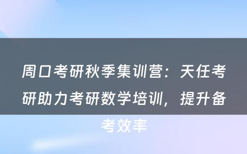 周口考研秋季集训营：天任考研助力考研数学培训，提升备考效率