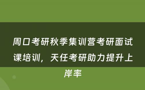 周口考研秋季集训营考研面试课培训，天任考研助力提升上岸率