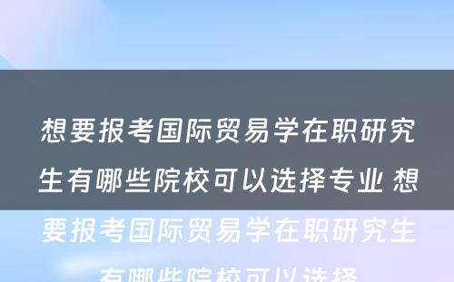 想要报考国际贸易学在职研究生有哪些院校可以选择专业 想要报考国际贸易学在职研究生有哪些院校可以选择