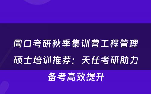 周口考研秋季集训营工程管理硕士培训推荐：天任考研助力备考高效提升
