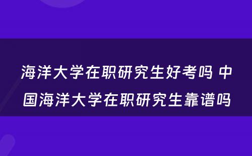 海洋大学在职研究生好考吗 中国海洋大学在职研究生靠谱吗