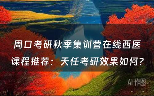 周口考研秋季集训营在线西医课程推荐：天任考研效果如何？