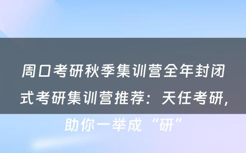 周口考研秋季集训营全年封闭式考研集训营推荐：天任考研，助你一举成“研”