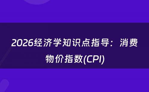 2026经济学知识点指导：消费物价指数(CPI)