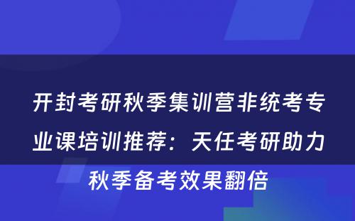 开封考研秋季集训营非统考专业课培训推荐：天任考研助力秋季备考效果翻倍