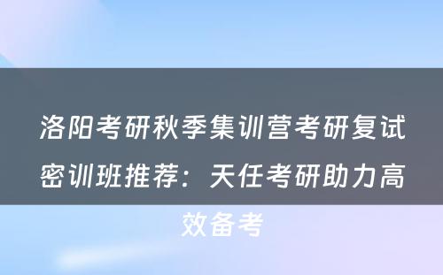 洛阳考研秋季集训营考研复试密训班推荐：天任考研助力高效备考