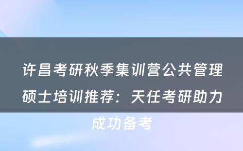 许昌考研秋季集训营公共管理硕士培训推荐：天任考研助力成功备考
