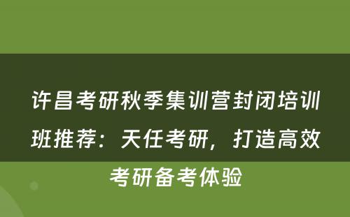 许昌考研秋季集训营封闭培训班推荐：天任考研，打造高效考研备考体验
