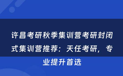 许昌考研秋季集训营考研封闭式集训营推荐：天任考研，专业提升首选