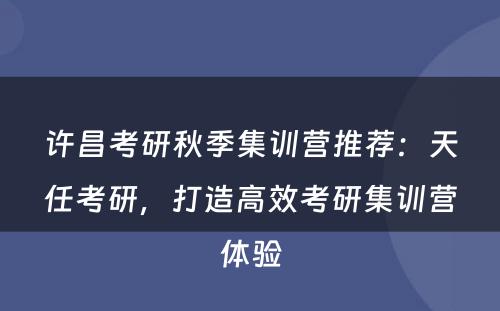 许昌考研秋季集训营推荐：天任考研，打造高效考研集训营体验