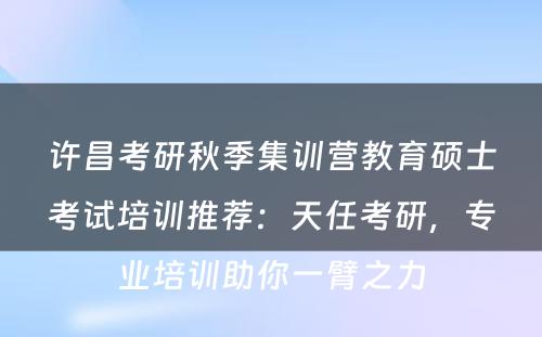 许昌考研秋季集训营教育硕士考试培训推荐：天任考研，专业培训助你一臂之力