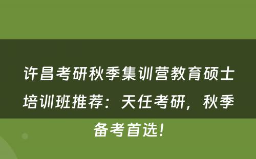 许昌考研秋季集训营教育硕士培训班推荐：天任考研，秋季备考首选！