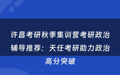 许昌考研秋季集训营考研政治辅导推荐：天任考研助力政治高分突破