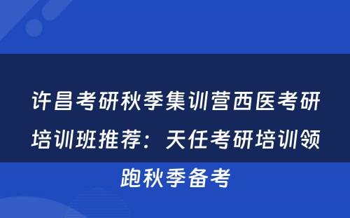 许昌考研秋季集训营西医考研培训班推荐：天任考研培训领跑秋季备考