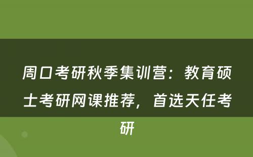 周口考研秋季集训营：教育硕士考研网课推荐，首选天任考研