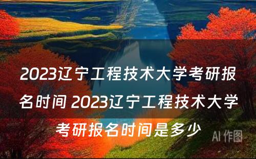 2023辽宁工程技术大学考研报名时间 2023辽宁工程技术大学考研报名时间是多少