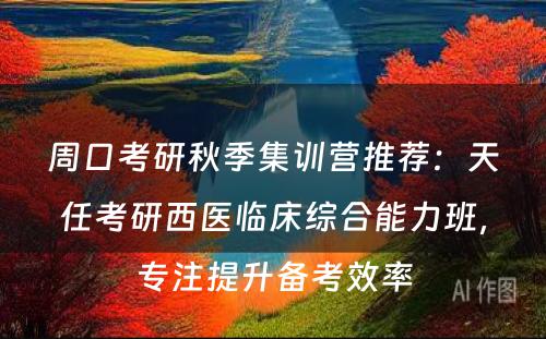 周口考研秋季集训营推荐：天任考研西医临床综合能力班，专注提升备考效率