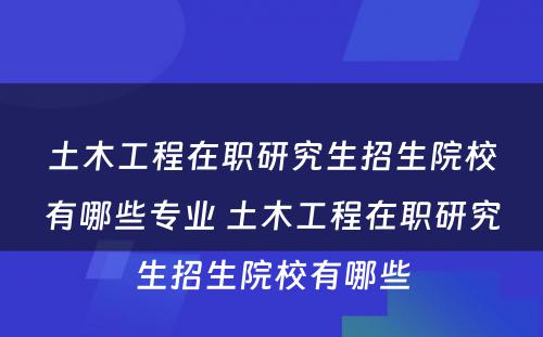 土木工程在职研究生招生院校有哪些专业 土木工程在职研究生招生院校有哪些