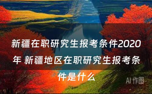 新疆在职研究生报考条件2020年 新疆地区在职研究生报考条件是什么