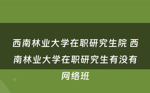 西南林业大学在职研究生院 西南林业大学在职研究生有没有网络班