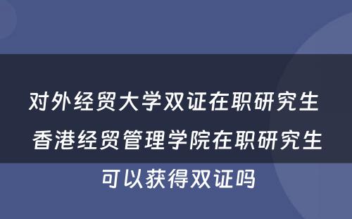 对外经贸大学双证在职研究生 香港经贸管理学院在职研究生可以获得双证吗