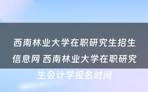 西南林业大学在职研究生招生信息网 西南林业大学在职研究生会计学报名时间